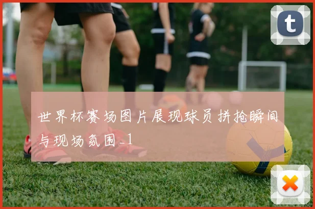 世界杯赛场图片展现球员拼抢瞬间与现场氛围_1
